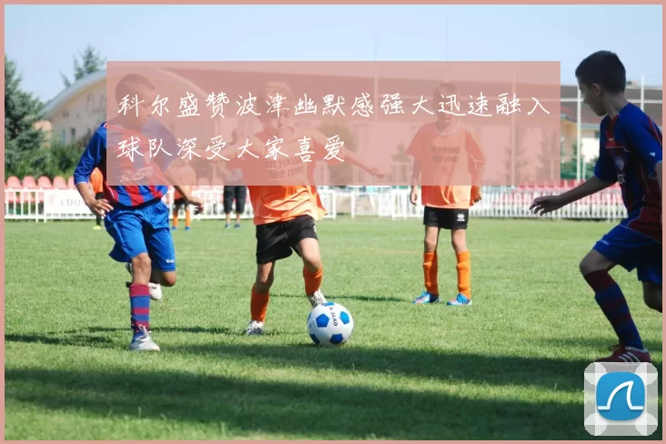 科尔盛赞波津幽默感强大迅速融入球队深受大家喜爱