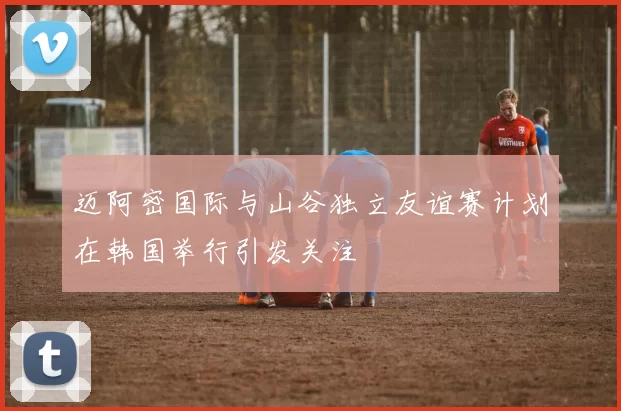 迈阿密国际与山谷独立友谊赛计划在韩国举行引发关注