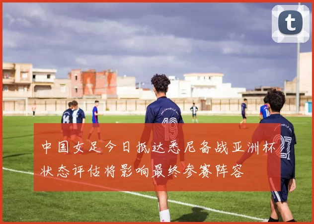 中国女足今日抵达悉尼备战亚洲杯状态评估将影响最终参赛阵容