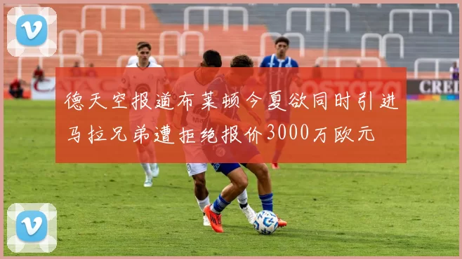 德天空报道布莱顿今夏欲同时引进马拉兄弟遭拒绝报价3000万欧元