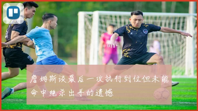 詹姆斯谈最后一攻执行到位但未能命中绝杀出手的遗憾