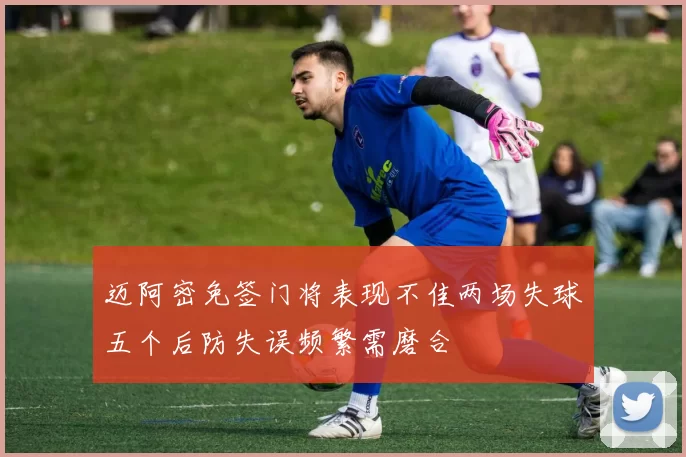 迈阿密免签门将表现不佳两场失球五个后防失误频繁需磨合