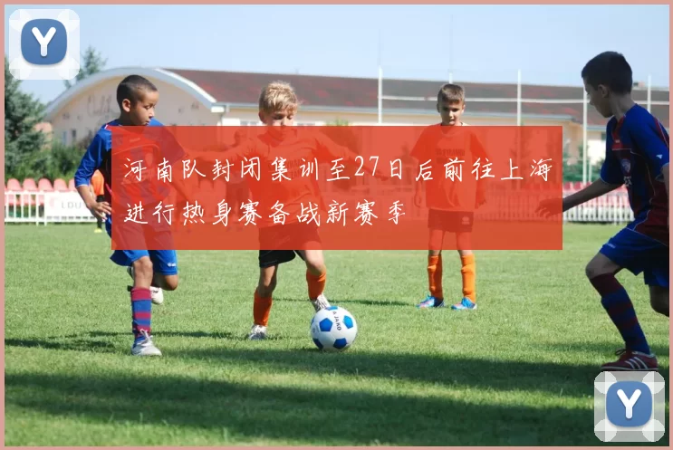 河南队封闭集训至27日后前往上海进行热身赛备战新赛季