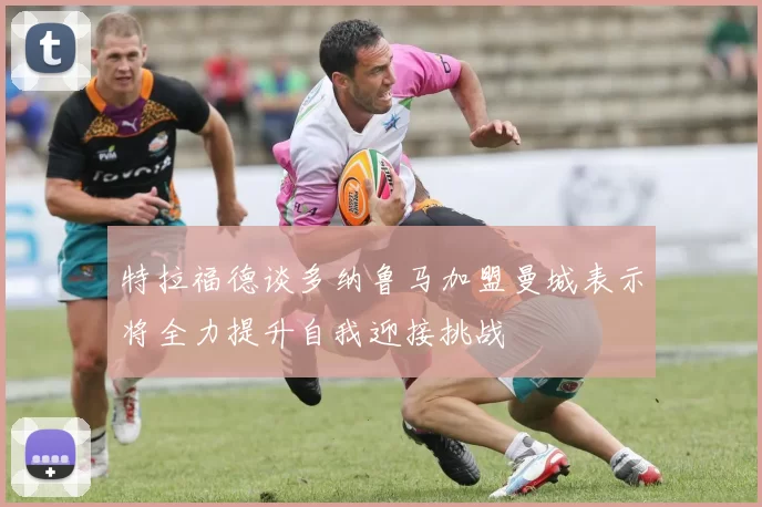 特拉福德谈多纳鲁马加盟曼城表示将全力提升自我迎接挑战