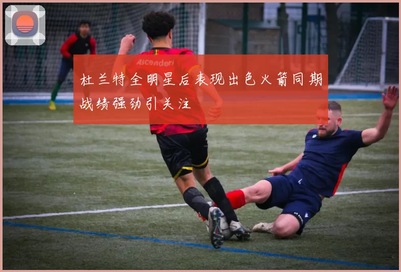 杜兰特全明星后表现出色火箭同期战绩强劲引关注