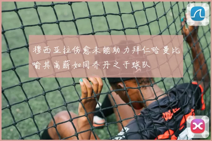 穆西亚拉伤愈未能助力拜仁哈曼比喻其高薪如同乔丹之于球队